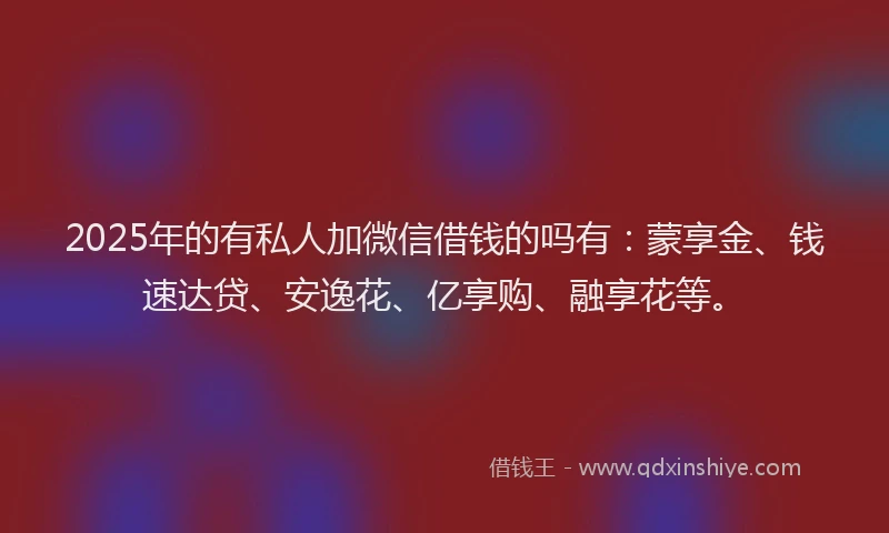 2025年的有私人加微信借钱的吗有：蒙享金、钱速达贷、安逸花、亿享购、融享花等。