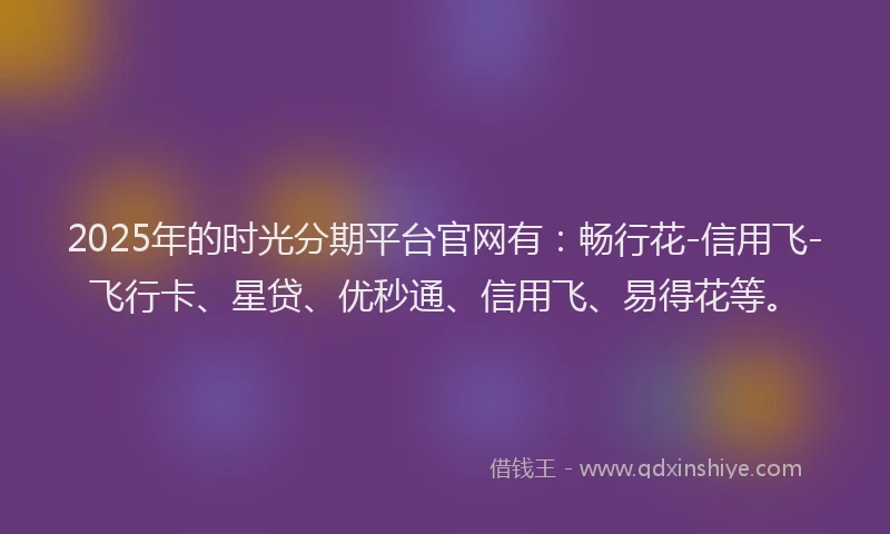 2025年的时光分期平台官网有：畅行花-信用飞-飞行卡、星贷、优秒通、信用飞、易得花等。
