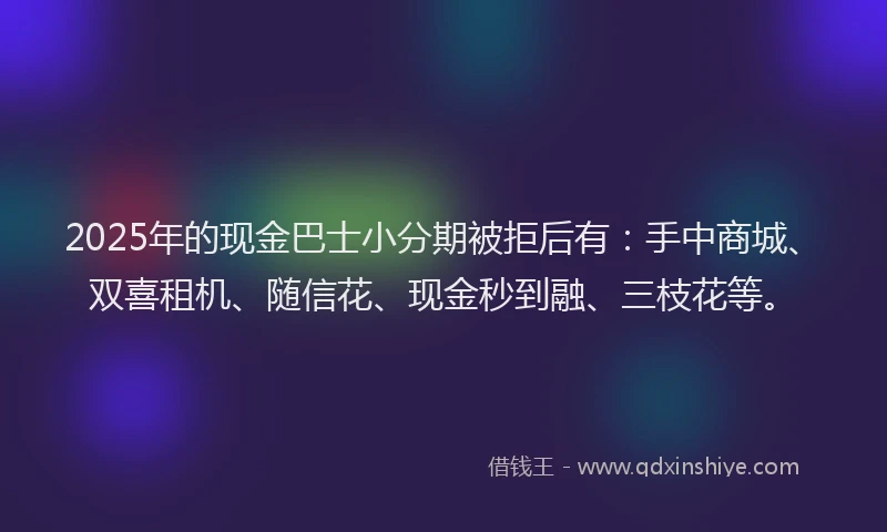 2025年的现金巴士小分期被拒后有：手中商城、双喜租机、随信花、现金秒到融、三枝花等。