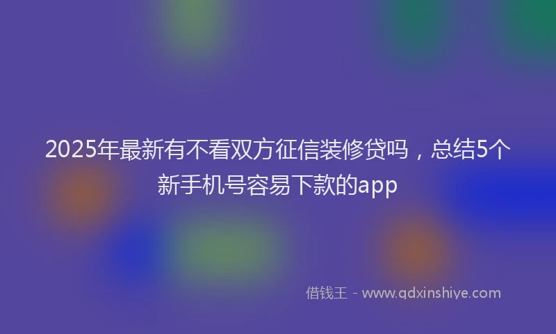 2025年最新有不看双方征信装修贷吗，总结5个新手机号容易下款的app