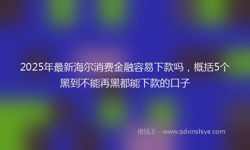 2025年最新海尔消费金融容易下款吗，概括5个黑到不能再黑都能下款的口子