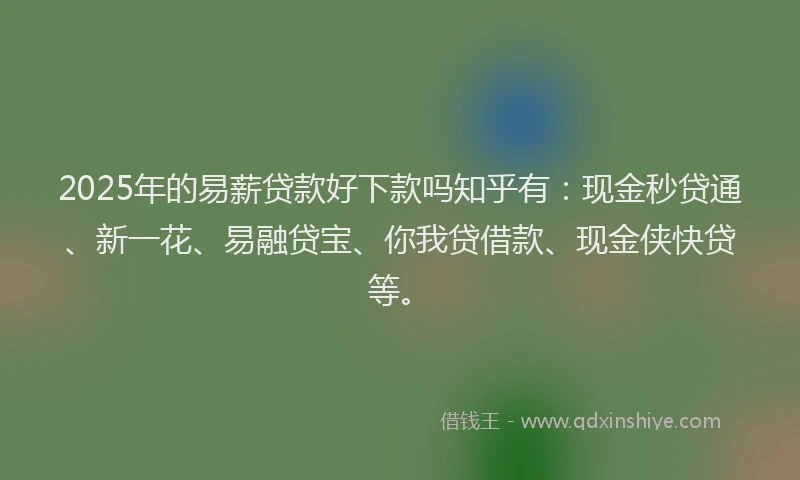 2025年的易薪贷款好下款吗知乎有:现金秒贷通、新一花、易融贷宝、你我贷借款、现金侠快贷等。