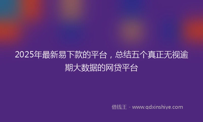 2025年最新易下款的平台，总结五个真正无视逾期大数据的网贷平台