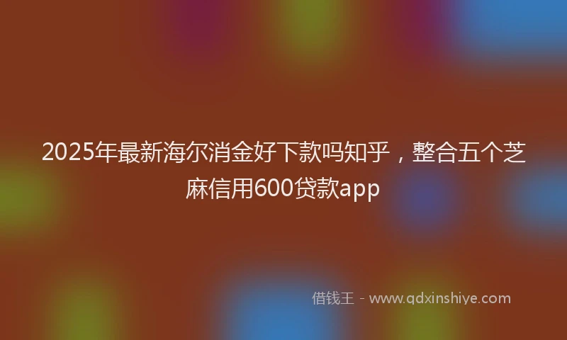 2025年最新海尔消金好下款吗知乎，整合五个芝麻信用600贷款app