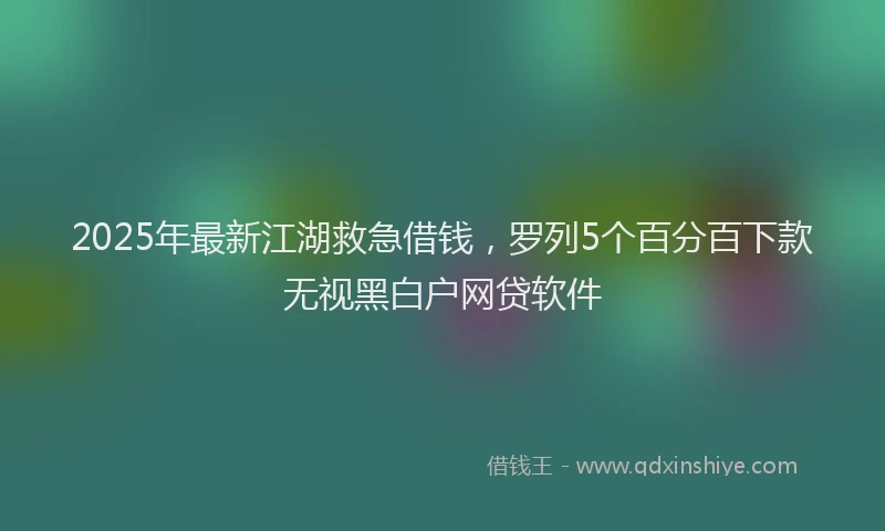 2025年最新江湖救急借钱，罗列5个百分百下款无视黑白户网贷软件