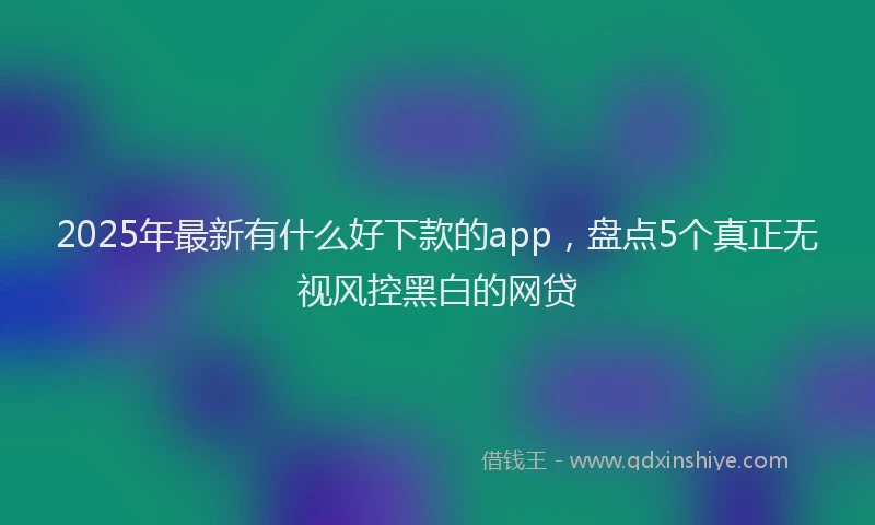 2025年最新有什么好下款的app，盘点5个真正无视风控黑白的网贷
