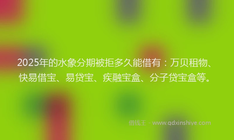 2025年的水象分期被拒多久能借有：万贝租物、快易借宝、易贷宝、疾融宝盒、分子贷宝盒等。