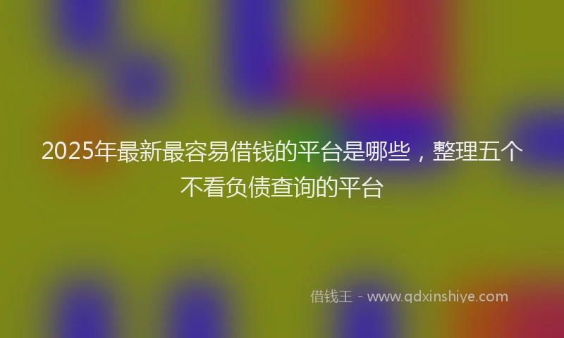2025年最新最容易借钱的平台是哪些，整理五个不看负债查询的平台