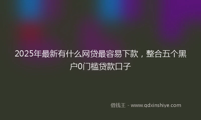 2025年最新有什么网贷最容易下款，整合五个黑户0门槛贷款口子