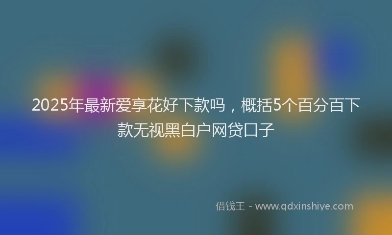 2025年最新爱享花好下款吗，概括5个百分百下款无视黑白户网贷口子
