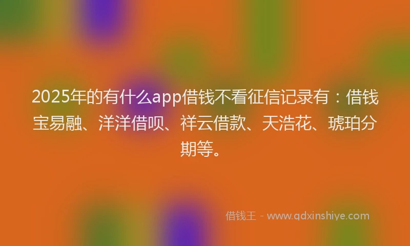 2025年的有什么app借钱不看征信记录有：借钱宝易融、洋洋借呗、祥云借款、天浩花、琥珀分期等。