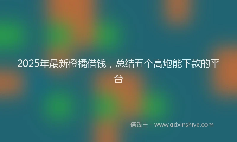 2025年最新橙橘借钱，总结五个高炮能下款的平台