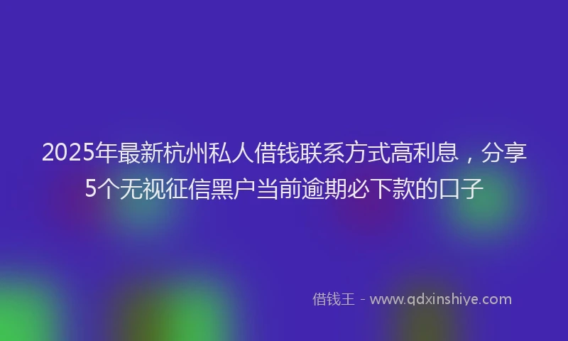 2025年最新杭州私人借钱联系方式高利息，分享5个无视征信黑户当前逾期必下款的口子