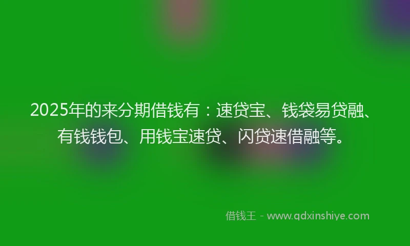 2025年的来分期借钱有：速贷宝、钱袋易贷融、有钱钱包、用钱宝速贷、闪贷速借融等。