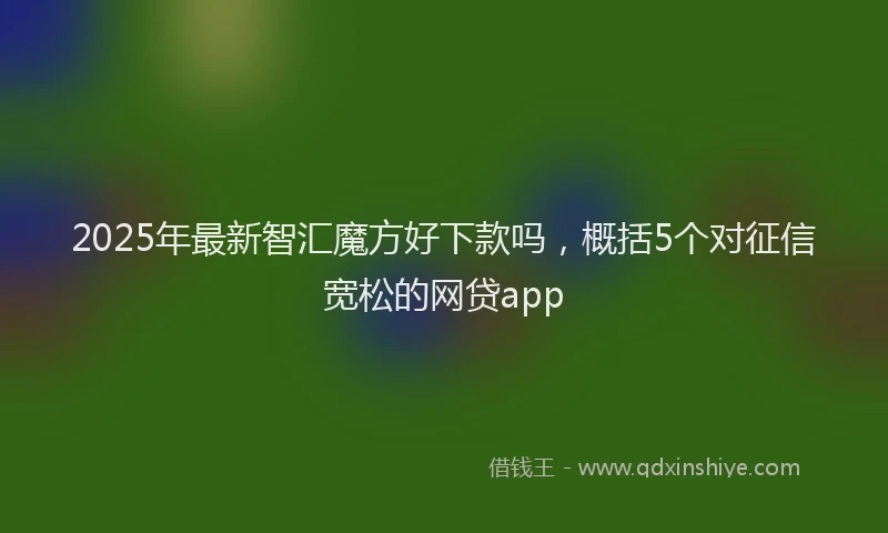 2025年最新智汇魔方好下款吗，概括5个对征信宽松的网贷app