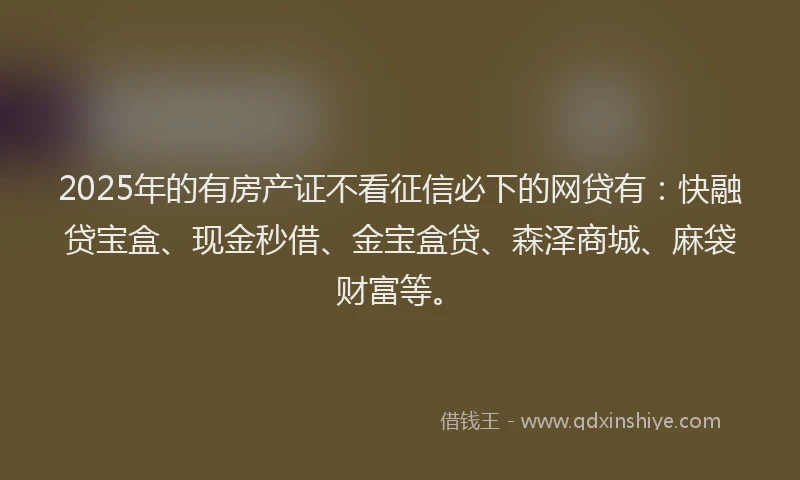 2025年的有房产证不看征信必下的网贷有：快融贷宝盒、现金秒借、金宝盒贷、森泽商城、麻袋财富等。