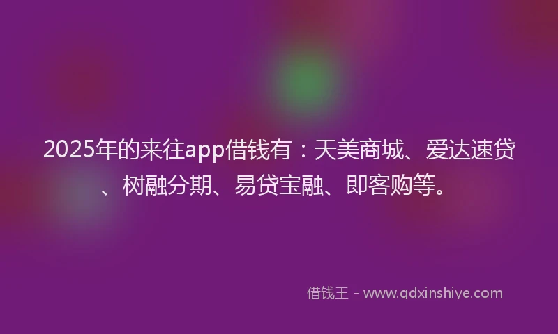 2025年的来往app借钱有：天美商城、爱达速贷、树融分期、易贷宝融、即客购等。