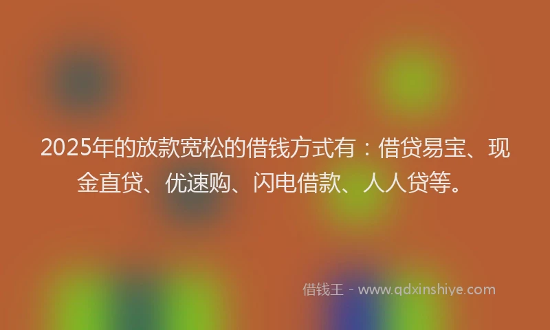 2025年的放款宽松的借钱方式有：借贷易宝、现金直贷、优速购、闪电借款、人人贷等。
