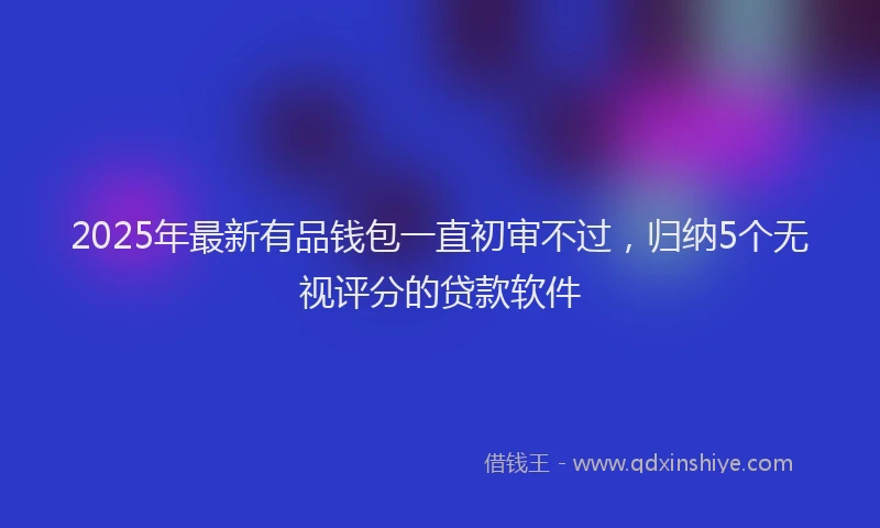 2025年最新有品钱包一直初审不过，归纳5个无视评分的贷款软件