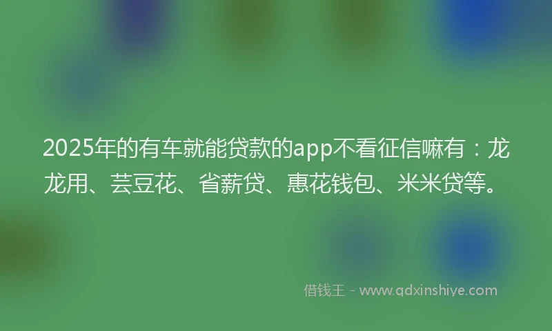 2025年的有车就能贷款的app不看征信嘛有：龙龙用、芸豆花、省薪贷、惠花钱包、米米贷等。