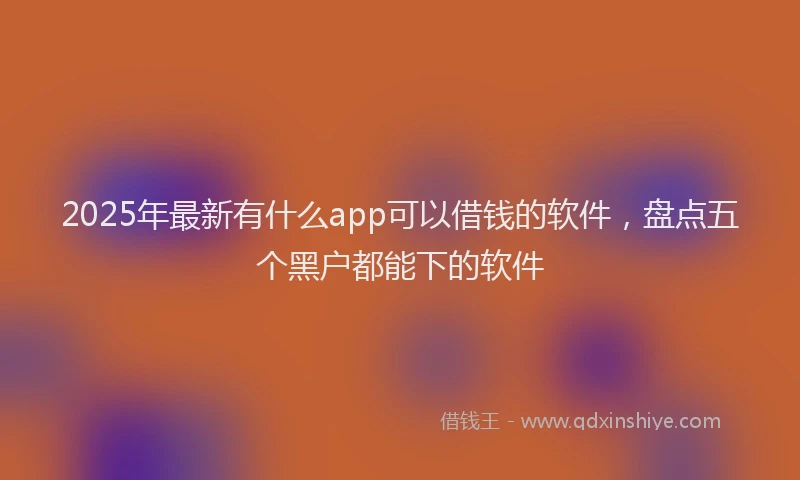 2025年最新有什么app可以借钱的软件，盘点五个黑户都能下的软件