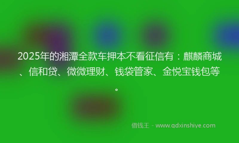 2025年的湘潭全款车押本不看征信有：麒麟商城、信和贷、微微理财、钱袋管家、金悦宝钱包等。