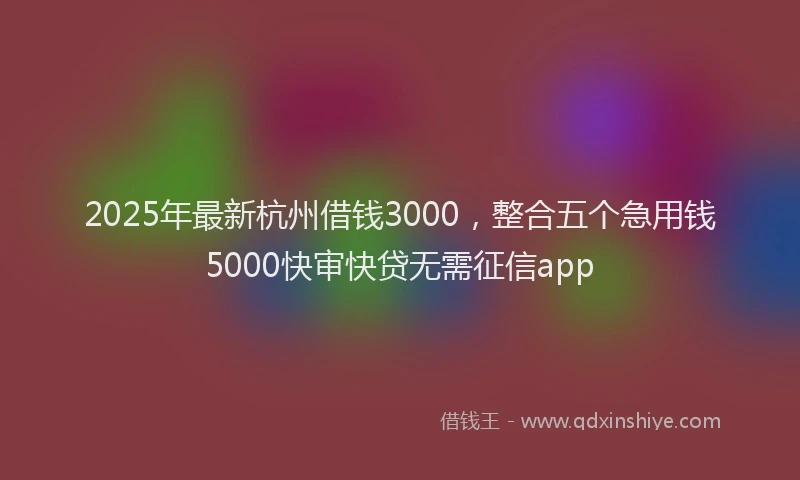 2025年最新杭州借钱3000，整合五个急用钱5000快审快贷无需征信app