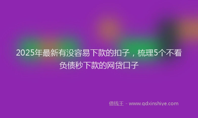 2025年最新有没容易下款的扣子，梳理5个不看负债秒下款的网贷口子