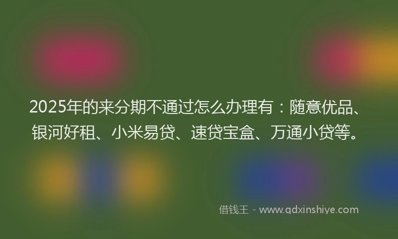 2025年的来分期不通过怎么办理有：随意优品、银河好租、小米易贷、速贷宝盒、万通小贷等。