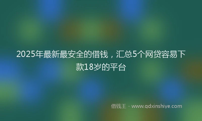 2025年最新最安全的借钱，汇总5个网贷容易下款18岁的平台