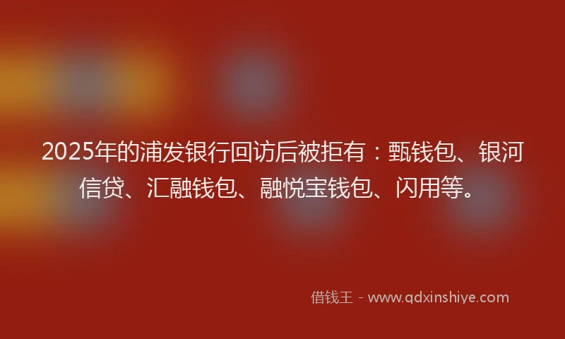 2025年的浦发银行回访后被拒有:甄钱包、银河信贷、汇融钱包、融悦宝钱包、闪用等。