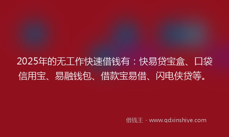 2025年的无工作快速借钱有：快易贷宝盒、口袋信用宝、易融钱包、借款宝易借、闪电侠贷等。