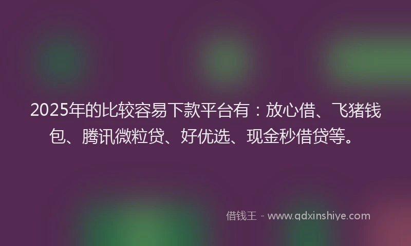 2025年的比较容易下款平台有：放心借、飞猪钱包、腾讯微粒贷、好优选、现金秒借贷等。