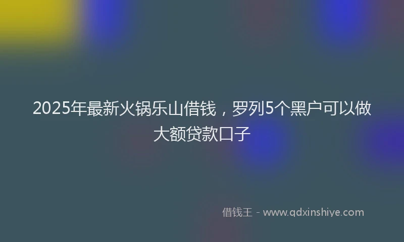 2025年最新火锅乐山借钱，罗列5个黑户可以做大额贷款口子