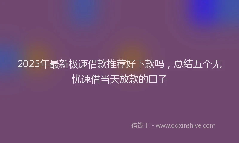 2025年最新极速借款推荐好下款吗，总结五个无忧速借当天放款的口子
