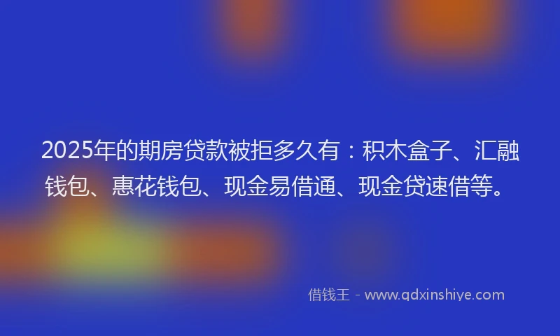 2025年的期房贷款被拒多久有：积木盒子、汇融钱包、惠花钱包、现金易借通、现金贷速借等。