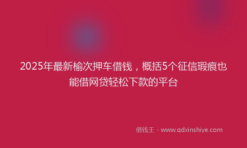 2025年最新榆次押车借钱，概括5个征信瑕疵也能借网贷轻松下款的平台
