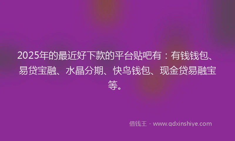 2025年的最近好下款的平台贴吧有：有钱钱包、易贷宝融、水晶分期、快鸟钱包、现金贷易融宝等。