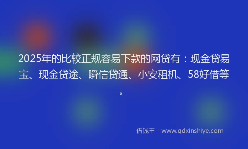 2025年的比较正规容易下款的网贷有：现金贷易宝、现金贷途、瞬信贷通、小安租机、58好借等。