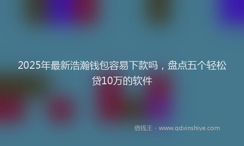2025年最新浩瀚钱包容易下款吗，盘点五个轻松贷10万的软件