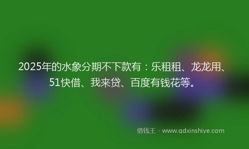2025年的水象分期不下款有：乐租租、龙龙用、51快借、我来贷、百度有钱花等。