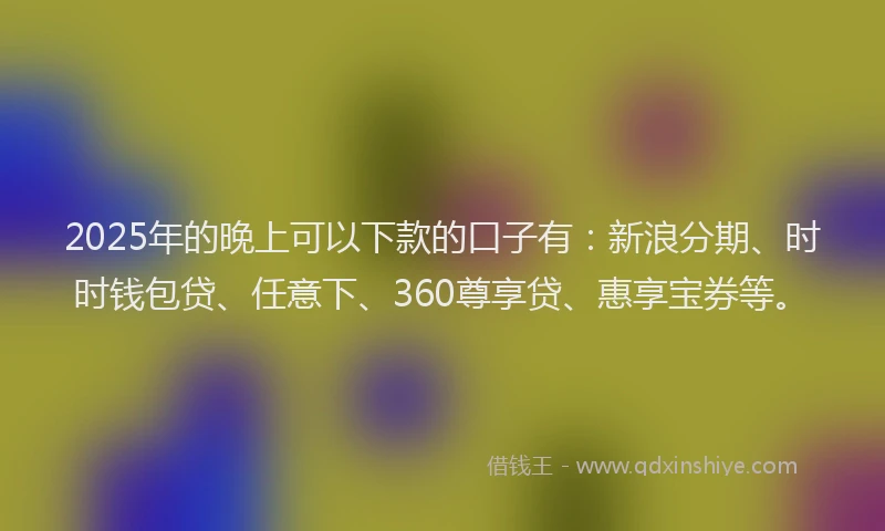2025年的晚上可以下款的口子有：新浪分期、时时钱包贷、任意下、360尊享贷、惠享宝券等。
