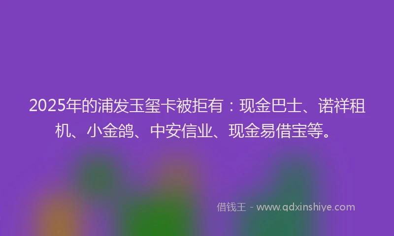 2025年的浦发玉玺卡被拒有：现金巴士、诺祥租机、小金鸽、中安信业、现金易借宝等。