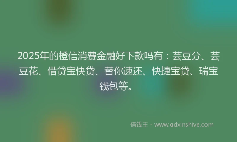 2025年的橙信消费金融好下款吗有：芸豆分、芸豆花、借贷宝快贷、替你速还、快捷宝贷、瑞宝钱包等。