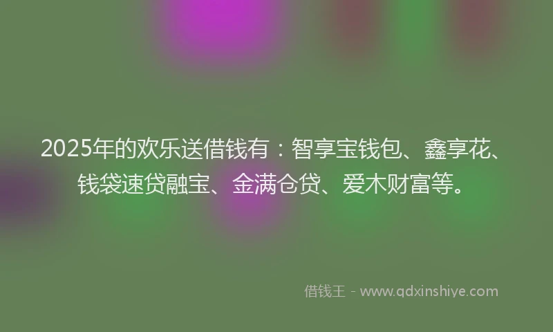 2025年的欢乐送借钱有：智享宝钱包、鑫享花、钱袋速贷融宝、金满仓贷、爱木财富等。