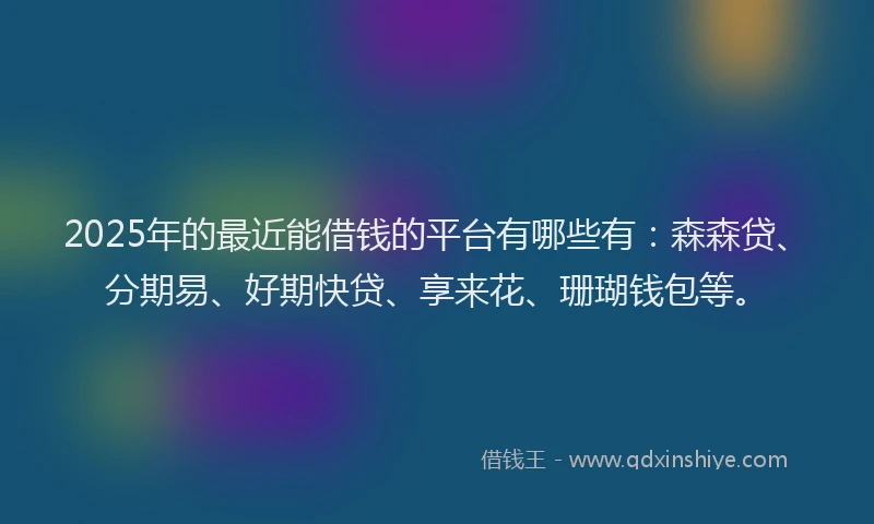 2025年的最近能借钱的平台有哪些有：森森贷、分期易、好期快贷、享来花、珊瑚钱包等。