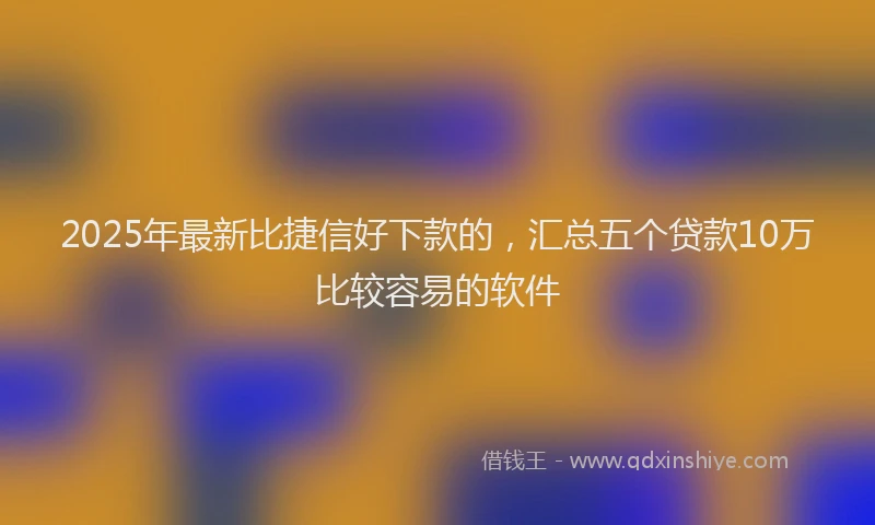 2025年最新比捷信好下款的，汇总五个贷款10万比较容易的软件