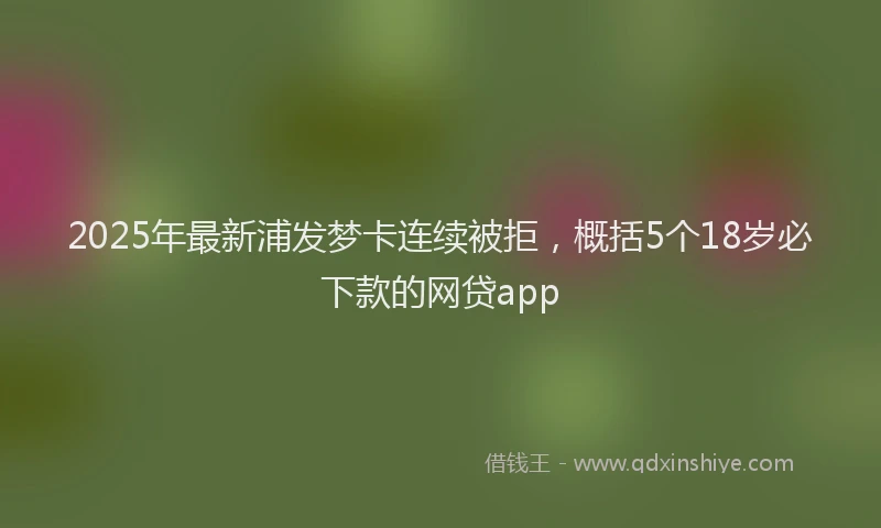2025年最新浦发梦卡连续被拒，概括5个18岁必下款的网贷app