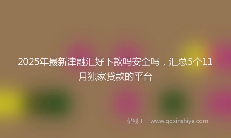 2025年最新津融汇好下款吗安全吗，汇总5个11月独家贷款的平台