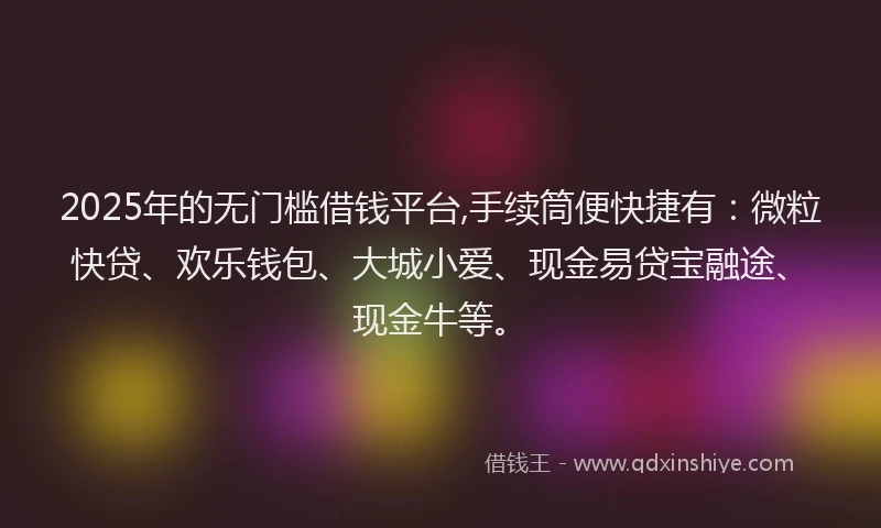 2025年的无门槛借钱平台,手续筒便快捷有：微粒快贷、欢乐钱包、大城小爱、现金易贷宝融途、现金牛等。